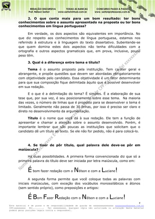 REDAÇÃO DISCURSIVA        TODAS AS BANCAS          CONCURSO PASSO A PASSO
              Prof. Nélson Sartori www.sartorivirtual.com.br     www. sartoriprofessores.com.br

           2. O que conta mais para um bom resultado: ter bons
       conhecimentos sobre o assunto apresentado na proposta ou ter bons
       conhecimentos em língua portuguesa?

              Em verdade, os dois aspectos são equivalentes em importância. No
       que diz respeito aos conhecimentos de língua portuguesa, estamos nos
       referindo à estrutura e à linguagem do texto dissertativo. Subentende-se
       que quem domina estes dois aspectos não tenha dificuldades com a
       ortografia e outros aspectos gramaticais que, em prova, inclusive, pouco
       peso têm.

              3. Qual é a diferença entre tema e título?

             Tema é o assunto proposto pela instituição. Tem caráter geral e
       abrangente, e propõe questões que devem ser abordadas obrigatoriamente
       com objetividade pelo candidato. Essa objetividade é um fator determinante
       para que sua composição fique delimitada àquilo que é possível desenvolver
       em sua redação.

             E o que é a delimitação do tema? É simples. É a elaboração de sua
       tese que, por sua vez, é seu posicionamento sobre esse tema. Na maioria
       das vezes, o número de linhas que é proposto para se desenvolver o tema é
       limitado. Geralmente não passa de 30 linhas, por isso é preciso ser claro e
       direto no desenvolvimento da argumentação.

             Título é o nome que você dá à sua redação. Ele tem a função de
       apresentar e chamar a atenção sobre o assunto desenvolvido. Porém, é
       importante lembrar que são poucas as instituições que solicitam que o
       candidato dê um título ao texto. Se ele não for pedido, não é para colocá-lo.



           4. Se tiver de pôr título, qual palavra dele deve-se pôr em
       maiúscula?

            Há duas possibilidades. A primeira forma convencionada diz que só a
       primeira palavra do título deve ser iniciada por letra maiúscula, como em:


              É bom fazer redação com o Nélson e com a Luciane!
              A segunda forma permite que você coloque todas as palavras com
       iniciais maiúsculas, com exceção dos vocábulos monossilábicos e átonos
       (sem sentido próprio), como preposições e artigos:


              É Bom Fazer Redação com o Nélson e com a Luciane!
                                                                                                    7
Este material é de posse e de responsabilidadede de guarda de xxxxxxxxxxxxxxxx xxxxxxxxx@xxxxxx.com.br
CPF:xxxxxxxxx   RG:.........   Tel xxxxxxxxxx. Qualquer cópia não autorizada ou alteração deste material
poderá gerar punições legais contra a responsável.
 