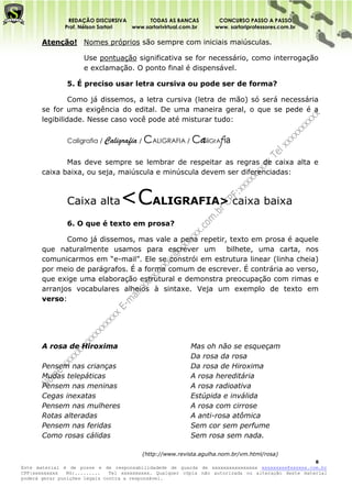 REDAÇÃO DISCURSIVA        TODAS AS BANCAS             CONCURSO PASSO A PASSO
              Prof. Nélson Sartori www.sartorivirtual.com.br        www. sartoriprofessores.com.br

       Atenção! Nomes próprios são sempre com iniciais maiúsculas.

                     Use pontuação significativa se for necessário, como interrogação
                     e exclamação. O ponto final é dispensável.

               5. É preciso usar letra cursiva ou pode ser de forma?

                Como já dissemos, a letra cursiva (letra de mão) só será necessária
       se for uma exigência do edital. De uma maneira geral, o que se pede é a
       legibilidade. Nesse caso você pode até misturar tudo:

               Caligrafia / Caligrafia /   CALIGRAFIA / CaliGrAfia

              Mas deve sempre se lembrar de respeitar as regras de caixa alta e
       caixa baixa, ou seja, maiúscula e minúscula devem ser diferenciadas:



               Caixa alta        <CALIGRAFIA> caixa baixa
               6. O que é texto em prosa?

              Como já dissemos, mas vale a pena repetir, texto em prosa é aquele
       que naturalmente usamos para escrever um         bilhete, uma carta, nos
       comunicarmos em “e-mail”. Ele se constrói em estrutura linear (linha cheia)
       por meio de parágrafos. É a forma comum de escrever. É contrária ao verso,
       que exige uma elaboração estrutural e demonstra preocupação com rimas e
       arranjos vocabulares alheios à sintaxe. Veja um exemplo de texto em
       verso:




       A rosa de Hiroxima                                  Mas oh não se esqueçam
                                                           Da rosa da rosa
       Pensem nas crianças                                 Da rosa de Hiroxima
       Mudas telepáticas                                   A rosa hereditária
       Pensem nas meninas                                  A rosa radioativa
       Cegas inexatas                                      Estúpida e inválida
       Pensem nas mulheres                                 A rosa com cirrose
       Rotas alteradas                                     A anti-rosa atômica
       Pensem nas feridas                                  Sem cor sem perfume
       Como rosas cálidas                                  Sem rosa sem nada.

                                           (http://www.revista.agulha.nom.br/vm.html/rosa)
                                                                                                    8
Este material é de posse e de responsabilidadede de guarda de xxxxxxxxxxxxxxxx xxxxxxxxx@xxxxxx.com.br
CPF:xxxxxxxxx   RG:.........   Tel xxxxxxxxxx. Qualquer cópia não autorizada ou alteração deste material
poderá gerar punições legais contra a responsável.
 