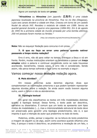 REDAÇÃO DISCURSIVA        TODAS AS BANCAS           CONCURSO PASSO A PASSO
              Prof. Nélson Sartori www.sartorivirtual.com.br      www. sartoriprofessores.com.br

               Agora um exemplo de texto em prosa:

               “Hiroshima ou Hiroxima (em japonês:                     広島市)         é uma cidade
       japonesa localizada na província de Hiroshima. Fica no rio Ota (Otagawa),
       cujos seis canais dividem a cidade em ilhas. Cresceu em torno de um castelo
       feudal do século XVI. Recebeu o estatuto de cidade em 1589. Serviu de
       quartel-general durante a guerra sino-japonesa (1894-95). Em 6 de agosto
       de 1945 foi a primeira cidade do mundo arrasada por uma bomba atômica:
       250 mil pessoas foram mortas ou feridas.”
                                          (http://pt.wikipedia.org/wiki/Hiroshima/28cidade/29)




       Nota: Não se esqueça! Redação para concurso é em prosa.

            7. O que eu faço se errar uma palavra quando estiver
       passando a limpo minha redação?

               Erro é erro, não dá para voltar no tempo. Entregue a Deus e vá em
       frente. Porém, muitas instituições orientam os candidatos a passar um traço
       simples sobre a palavra e continuar escrevendo como se nada houvesse
       acontecido. Geralmente, nesses casos, o erro não é considerado. Sendo
       assim, não perca tempo sofrendo e faça como no exemplo a seguir:

       Vamos começar nossa dedação redação agora.
               8. Mais dúvidas?

              Em nossas próximas aulas daremos algumas dicas que
       complementam as informações anteriores e que podem também representar
       algumas dúvidas sobre a redação. Se ainda assim vocês tiverem alguma
       outra, usem o fórum e nós os atenderemos.

               II. Tipologia textual

              Em geral nós classificamos os textos em três modalidades distintas
       quanto à tipologia textual. Dessa forma, o texto pode ser descritivo,
       narrativo ou dissertativo. É comum que um texto se apresente com tipos
       mistos de modalidades (...), mas a intencionalidade estrutural do texto deve
       ser preservada para garantir uma tipologia predominante, isto é, o que
       importa é qual a intenção do autor que predomina no todo do texto.

               Podemos, então, pensar o seguinte: se na leitura do texto predomina
       a imagem de alguém ou de algo, assim como acontece quando olhamos uma
       foto, é porque o texto é descritivo; se predomina a revelação de um fato, o

                                                                                                    9
Este material é de posse e de responsabilidadede de guarda de xxxxxxxxxxxxxxxx xxxxxxxxx@xxxxxx.com.br
CPF:xxxxxxxxx   RG:.........   Tel xxxxxxxxxx. Qualquer cópia não autorizada ou alteração deste material
poderá gerar punições legais contra a responsável.
 