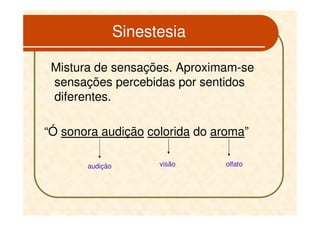 Sinestesia

 Mistura de sensações. Aproximam-se
 sensações percebidas por sentidos
 diferentes.

“Ó sonora audição colorida do aroma”

       audição         visão    olfato
 