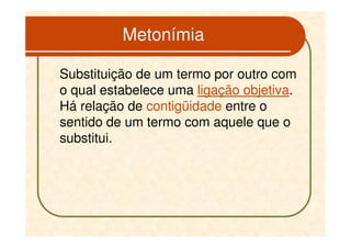 Metonímia

Substituição de um termo por outro com
o qual estabelece uma ligação objetiva.
Há relação de contigüidade entre o
sentido de um termo com aquele que o
substitui.
 