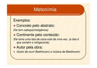 Metonímia

Exemplos:
 Concreto pelo abstrato:
Ele tem cabeça(inteligência)
  Continente pelo conteúdo:
Ele toma uma lata de coca-cola de uma vez. (a lata é
  que contém o refrigerante).
  Autor pela obra:
  Gosto de ouvir Beethoven( a música de Beethoven)
 