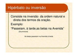 Hipérbato ou inversão

 Consiste na inversão da ordem natural e
   direta dos termos da oração.
 Exemplo:
 “Passeiam, à tarde,as belas na Avenida”
      (Drummond)

            As belas passeiam na Avenida à tarde.
 