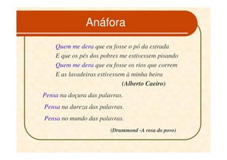 Anáfora
    Quem me dera que eu fosse o pó da estrada
    E que os pés dos pobres me estivessem pisando
    Quem me dera que eu fosse os rios que correm
    E as lavadeiras estivessem à minha beira
                             (Alberto Caeiro)
Pensa na doçura das palavras.
Pensa na dureza das palavras.
Pensa no mundo das palavras.
                        (Drummond -A rosa do povo)
 