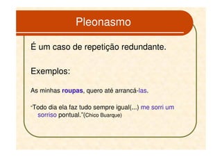 Pleonasmo

É um caso de repetição redundante.

Exemplos:

As minhas roupas, quero até arrancá-las.

“Todo dia ela faz tudo sempre igual(...) me sorri um
  sorriso pontual.”(Chico Buarque)
 
