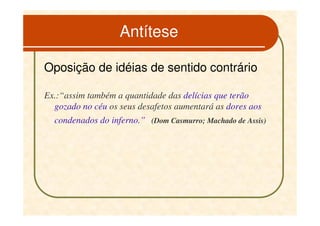 Antítese

Oposição de idéias de sentido contrário

Ex.:“assim também a quantidade das delícias que terão
  gozado no céu os seus desafetos aumentará as dores aos
  condenados do inferno.” (Dom Casmurro; Machado de Assis)
 