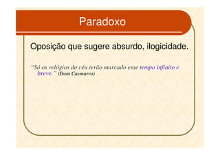 Paradoxo

Oposição que sugere absurdo, ilogicidade.

“Só os relógios do céu terão marcado esse tempo infinito e
  breve.” (Dom Casmurro)
 