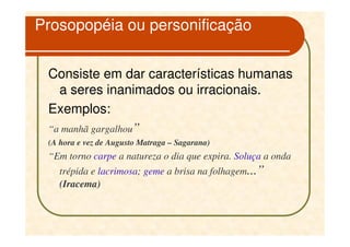 Prosopopéia ou personificação


 Consiste em dar características humanas
   a seres inanimados ou irracionais.
 Exemplos:
 “a manhã gargalhou”
 (A hora e vez de Augusto Matraga – Sagarana)
 “Em torno carpe a natureza o dia que expira. Soluça a onda
    trépida e lacrimosa; geme a brisa na folhagem...”
    (Iracema)
 