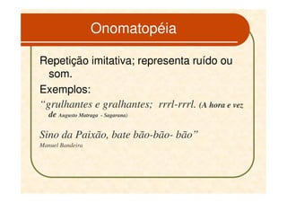 Onomatopéia

Repetição imitativa; representa ruído ou
  som.
Exemplos:
“grulhantes e gralhantes; rrrl-rrrl. (A hora e vez
   de Augusto Matraga   - Sagarana)


Sino da Paixão, bate bão-bão- bão”
Manuel Bandeira
 