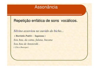 Assonância


Repetição enfática de sons vocálicos.

Silvino assoviou no ouvido do bicho...
( Burrinho Pedrês - Sagarana )
Sou Ana, da cama, fulana, bacana
Sou Ana de Amsterdã .
( Chico Buarque)
 