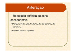 Aliteração

  Repetição enfática de sons
consonantais.
“Dança doido, dá de duro, dá de dentro, dá
  direito...”
( Burrinho Pedrês – Sagarana)
 