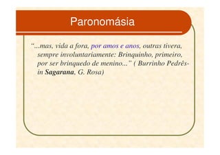 Paronomásia

“...mas, vida a fora, por amos e anos, outras tivera,
   sempre involuntariamente: Brinquinho, primeiro,
   por ser brinquedo de menino...” ( Burrinho Pedrês-
   in Sagarana, G. Rosa)
 