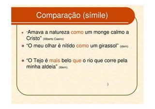 Comparação (símile)

“Amava   a natureza como um monge calmo a
Cristo” (Alberto Caeiro)
“O meu olhar é nítido como um girassol” (idem)

“O Tejo é mais belo que o rio que corre pela
minha aldeia” (Idem).


                                    )
 