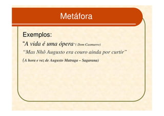 Metáfora

Exemplos:
“A vida é uma ópera”( Dom Casmurro)
“Mas Nhô Augusto era couro ainda por curtir”
(A hora e vez de Augusto Matraga – Sagarana)
 