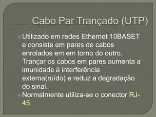  Utilizado em redes Ethernet 10BASET
  e consiste em pares de cabos
  enrolados em em torno do outro.
  Trançar os cabos em pares aumenta a
  imunidade à interferência
  externa(ruído) e reduz a degradação
  do sinal.
 Normalmente utiliza-se o conector RJ-
  45.
 
