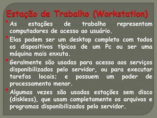 • As estações de trabalho representam
  computadores de acesso ao usuário.
• Elas podem ser um desktop completo com todos
    os dispositivos típicos de um Pc ou ser uma
    máquina mais enxuta.
•   Geralmente são usadas para acesso aos serviços
    disponibilizados pelo servidor, ou para executar
    tarefas locais; e possuem um poder de
    processamento menor.
•   Algumas vezes são usadas estações sem disco
    (diskless), que usam completamente os arquivos e
    programas disponibilizados pelo servidor.
 