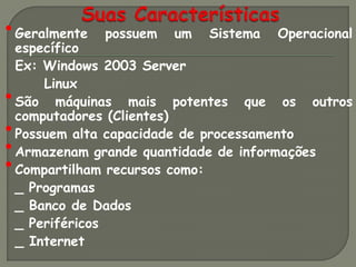 • Geralmente   possuem   um   Sistema   Operacional
    específico
    Ex: Windows 2003 Server
        Linux
•   São máquinas mais potentes que os outros
    computadores (Clientes)
•   Possuem alta capacidade de processamento
•   Armazenam grande quantidade de informações
•   Compartilham recursos como:
    _ Programas
    _ Banco de Dados
    _ Periféricos
    _ Internet
 