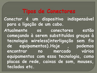 Conector é um dispositivo indispensável
 para a ligação de um cabo.
Atualmente     os     conectores     estão
 começando à serem substituídos graças à
 tecnologia wireless(interligação sem fio
 de    equipamentos).Hoje     ,   podemos
 encontrar      no     mercado      vários
 equipamentos com essa tecnologia, como
 placas de rede, caixas de som, mouses,
 teclados etc.
 