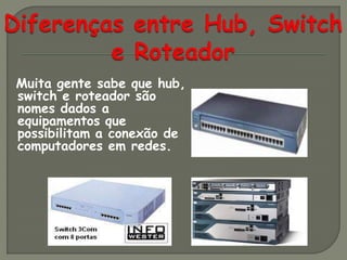Muita gente sabe que hub,
switch e roteador são
nomes dados a
equipamentos que
possibilitam a conexão de
computadores em redes.
 