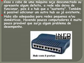 • Caso o cabo de uma máquina seja desconectado ou
    apresente algum defeito, a rede não deixa de
    funcionar, pois é o hub que a "sustenta". Também
    é possível adicionar um outro hub ao já existente.
•   Hubs são adequados para redes pequenas e/ou
    domésticas. Havendo poucos computadores é muito
    pouco provável que surja algum problema de
    desempenho.
 
