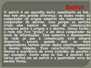 O switch é um aparelho muito semelhante ao hub,
mas tem uma grande diferença: os dados vindos do
computador de origem somente são repassados ao
computador de destino. Isso porque os switchs
criam uma espécie de canal de comunicação
exclusiva entre a origem e o destino. Dessa forma,
a rede não fica "presa" a um único computador no
envio de informações. Isso aumenta o desempenho
da rede já que a comunicação está sempre
disponível,   exceto    quando    dois   ou    mais
computadores tentam enviar dados simultaneamente
à mesma máquina. Essa característica também
diminui a ocorrência de erros (colisões de pacotes,
por exemplo). Assim como no hub, é possível ter
várias portas em um switch e a quantidade varia da
mesma forma.
 