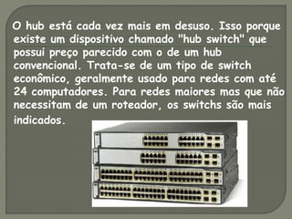 O hub está cada vez mais em desuso. Isso porque
existe um dispositivo chamado "hub switch" que
possui preço parecido com o de um hub
convencional. Trata-se de um tipo de switch
econômico, geralmente usado para redes com até
24 computadores. Para redes maiores mas que não
necessitam de um roteador, os switchs são mais
indicados.
 