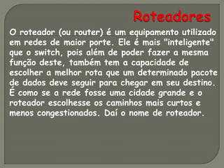 O roteador (ou router) é um equipamento utilizado
em redes de maior porte. Ele é mais "inteligente"
que o switch, pois além de poder fazer a mesma
função deste, também tem a capacidade de
escolher a melhor rota que um determinado pacote
de dados deve seguir para chegar em seu destino.
É como se a rede fosse uma cidade grande e o
roteador escolhesse os caminhos mais curtos e
menos congestionados. Daí o nome de roteador.
 