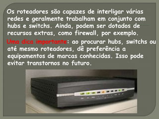 Os roteadores são capazes de interligar várias
redes e geralmente trabalham em conjunto com
hubs e switchs. Ainda, podem ser dotados de
recursos extras, como firewall, por exemplo.
Uma dica importante: ao procurar hubs, switchs ou
até mesmo roteadores, dê preferência a
equipamentos de marcas conhecidas. Isso pode
evitar transtornos no futuro.
 