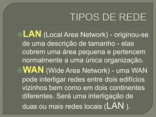 LAN (Local Area Network) - originou-se
 de uma descrição de tamanho - elas
 cobrem uma área pequena e pertencem
 normalmente a uma única organização.
WAN (Wide Area Network) - uma WAN
 pode interligar redes entre dois edifícios
 vizinhos bem como em dois continentes
 diferentes. Será uma interligação de
 duas ou mais redes locais (LAN ).
 