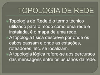  Topologia  de Rede é o termo técnico
  utilizado para o modo como uma rede é
  instalada, é o mapa de uma rede.
 A topologia física descreve por onde os
  cabos passam e onde as estações,
  roteadores, etc. se localizam.
 A topologia lógica refere-se aos percursos
  das mensagens entre os usuários da rede.
 