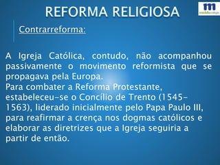 Contrarreforma:
A Igreja Católica, contudo, não acompanhou
passivamente o movimento reformista que se
propagava pela Europa.
Para combater a Reforma Protestante,
estabeleceu-se o Concílio de Trento (1545-
1563), liderado inicialmente pelo Papa Paulo III,
para reafirmar a crença nos dogmas católicos e
elaborar as diretrizes que a Igreja seguiria a
partir de então.
 