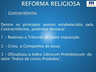 Dentre os principais pontos estabelecidos pela
Contrarreforma, podemos destacar:
1 - Reativou a Tribunal da Santa Inquisição
2 - Criou a Companhia de Jesus
3 - Oficializou o Index Librorum Prohibitorum: do
latim “Índice de Livros Proibidos”,
Contrarreforma:
 