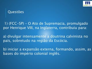 Questões
1) (FCC-SP) – O Ato de Supremacia, promulgado
por Henrique VIII, na Inglaterra, contribuiu para:
a) divulgar intensamente a doutrina calvinista no
país, sobretudo na região da Escócia.
b) iniciar a expansão externa, formando, assim, as
bases do império colonial inglês.
 