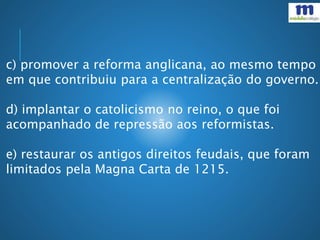 c) promover a reforma anglicana, ao mesmo tempo
em que contribuiu para a centralização do governo.
d) implantar o catolicismo no reino, o que foi
acompanhado de repressão aos reformistas.
e) restaurar os antigos direitos feudais, que foram
limitados pela Magna Carta de 1215.
 