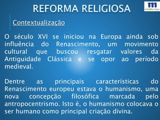 Contextualização
O século XVI se iniciou na Europa ainda sob
influência do Renascimento, um movimento
cultural que buscou resgatar valores da
Antiguidade Clássica e se opor ao período
medieval.
Dentre as principais características do
Renascimento europeu estava o humanismo, uma
nova concepção filosófica marcada pelo
antropocentrismo. Isto é, o humanismo colocava o
ser humano como principal criação divina.
 