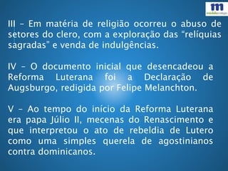III – Em matéria de religião ocorreu o abuso de
setores do clero, com a exploração das “relíquias
sagradas” e venda de indulgências.
IV – O documento inicial que desencadeou a
Reforma Luterana foi a Declaração de
Augsburgo, redigida por Felipe Melanchton.
V – Ao tempo do início da Reforma Luterana
era papa Júlio II, mecenas do Renascimento e
que interpretou o ato de rebeldia de Lutero
como uma simples querela de agostinianos
contra dominicanos.
 