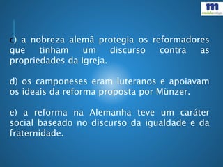 c) a nobreza alemã protegia os reformadores
que tinham um discurso contra as
propriedades da Igreja.
d) os camponeses eram luteranos e apoiavam
os ideais da reforma proposta por Münzer.
e) a reforma na Alemanha teve um caráter
social baseado no discurso da igualdade e da
fraternidade.
 