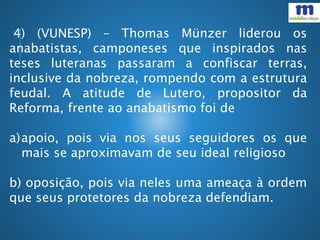 4) (VUNESP) – Thomas Münzer liderou os
anabatistas, camponeses que inspirados nas
teses luteranas passaram a confiscar terras,
inclusive da nobreza, rompendo com a estrutura
feudal. A atitude de Lutero, propositor da
Reforma, frente ao anabatismo foi de
a)apoio, pois via nos seus seguidores os que
mais se aproximavam de seu ideal religioso
b) oposição, pois via neles uma ameaça à ordem
que seus protetores da nobreza defendiam.
 