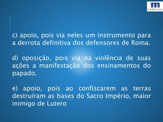 c) apoio, pois via neles um instrumento para
a derrota definitiva dos defensores de Roma.
d) oposição, pois via na violência de suas
ações a manifestação dos ensinamentos do
papado.
e) apoio, pois ao confiscarem as terras
destruíram as bases do Sacro Império, maior
inimigo de Lutero
 