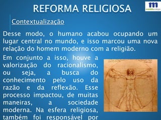 Contextualização
Desse modo, o humano acabou ocupando um
lugar central no mundo, e isso marcou uma nova
relação do homem moderno com a religião.
Em conjunto a isso, houve a
valorização do racionalismo,
ou seja, a busca do
conhecimento pelo uso da
razão e da reflexão. Esse
processo impactou, de muitas
maneiras, a sociedade
moderna. Na esfera religiosa,
também foi responsável por
 