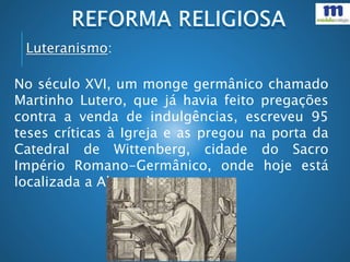 No século XVI, um monge germânico chamado
Martinho Lutero, que já havia feito pregações
contra a venda de indulgências, escreveu 95
teses críticas à Igreja e as pregou na porta da
Catedral de Wittenberg, cidade do Sacro
Império Romano-Germânico, onde hoje está
localizada a Alemanha.
Luteranismo:
 