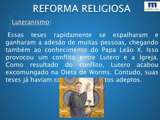 Essas teses rapidamente se espalharam e
ganharam a adesão de muitas pessoas, chegando
também ao conhecimento do Papa Leão X. Isso
provocou um conflito entre Lutero e a Igreja.
Como resultado do conflito, Lutero acabou
excomungado na Dieta de Worms. Contudo, suas
teses já haviam conquistado muitos adeptos.
Luteranismo:
 