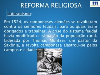 Em 1524, os camponeses alemães se revoltaram
contra os senhores feudais, para os quais eram
obrigados a trabalhar. A crise do sistema feudal
havia modificado a situação da população rural.
Liderada por Thomas Müntzer, um pastor da
Saxônia, a revolta camponesa alastrou-se pelos
campos e cidades da Alemanha
Luteranismo:
 