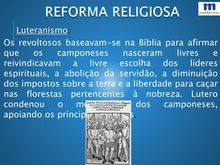 Os revoltosos baseavam-se na Bíblia para afirmar
que os camponeses nasceram livres e
reivindicavam a livre escolha dos líderes
espirituais, a abolição da servidão, a diminuição
dos impostos sobre a terra e a liberdade para caçar
nas florestas pertencentes à nobreza. Lutero
condenou o movimento dos camponeses,
apoiando os príncipes e nobres.
Luteranismo:
 