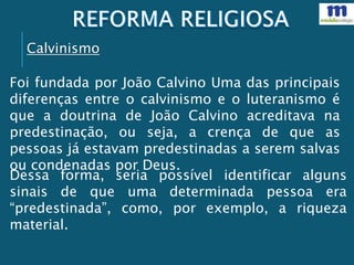Calvinismo
Foi fundada por João Calvino Uma das principais
diferenças entre o calvinismo e o luteranismo é
que a doutrina de João Calvino acreditava na
predestinação, ou seja, a crença de que as
pessoas já estavam predestinadas a serem salvas
ou condenadas por Deus.
Dessa forma, seria possível identificar alguns
sinais de que uma determinada pessoa era
“predestinada”, como, por exemplo, a riqueza
material.
 
