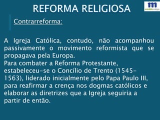 Contrarreforma:
A Igreja Católica, contudo, não acompanhou
passivamente o movimento reformista que se
propagava pela Europa.
Para combater a Reforma Protestante,
estabeleceu-se o Concílio de Trento (1545-
1563), liderado inicialmente pelo Papa Paulo III,
para reafirmar a crença nos dogmas católicos e
elaborar as diretrizes que a Igreja seguiria a
partir de então.
 