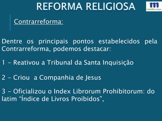 Dentre os principais pontos estabelecidos pela
Contrarreforma, podemos destacar:
1 - Reativou a Tribunal da Santa Inquisição
2 - Criou a Companhia de Jesus
3 - Oficializou o Index Librorum Prohibitorum: do
latim “Índice de Livros Proibidos”,
Contrarreforma:
 