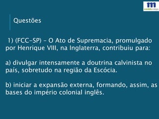 Questões
1) (FCC-SP) – O Ato de Supremacia, promulgado
por Henrique VIII, na Inglaterra, contribuiu para:
a) divulgar intensamente a doutrina calvinista no
país, sobretudo na região da Escócia.
b) iniciar a expansão externa, formando, assim, as
bases do império colonial inglês.
 