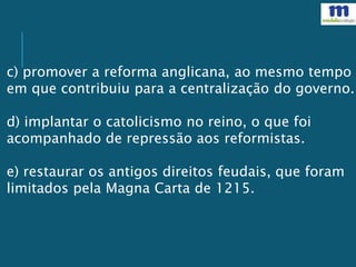 c) promover a reforma anglicana, ao mesmo tempo
em que contribuiu para a centralização do governo.
d) implantar o catolicismo no reino, o que foi
acompanhado de repressão aos reformistas.
e) restaurar os antigos direitos feudais, que foram
limitados pela Magna Carta de 1215.
 