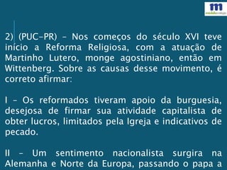 2) (PUC-PR) – Nos começos do século XVI teve
início a Reforma Religiosa, com a atuação de
Martinho Lutero, monge agostiniano, então em
Wittenberg. Sobre as causas desse movimento, é
correto afirmar:
I – Os reformados tiveram apoio da burguesia,
desejosa de firmar sua atividade capitalista de
obter lucros, limitados pela Igreja e indicativos de
pecado.
II – Um sentimento nacionalista surgira na
Alemanha e Norte da Europa, passando o papa a
 